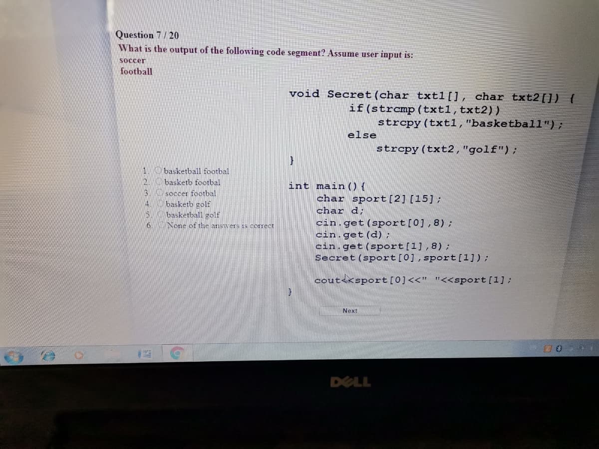 Question 7 / 20
What is the output of the following code segment? Assume user input is:
soccer
football
void Secret(char txtl[], char txt2[]) {
if(strcmp(txtl,txt2))
strcpy(txt1,"basketball");
else
strcpy(txt2,"golf");
1. Obasketball footbal
2.
basketb footbal
int main () {
3.
soccer footbal
char sport[2][15];
char d;
cin.get(sport[0],8);
cin.get(d) ;
cin.get(sport[1],8);
Secret(sport[0],sport[1]);
4.
basketb golf
basketball golf
5.
6.
None of the answers 1S correct
cout<<sport[0]<<" "<<sport[1];
Next
DELL
