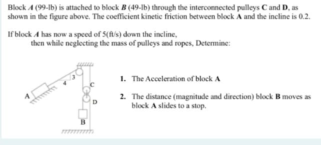 Block A (99-lb) is attached to block B (49-lb) through the interconnected pulleys C and D, as
shown in the figure above. The coefficient kinetic friction between block A and the incline is 0.2.
If block A has now a speed of 5(ft/s) down the incline,
then while neglecting the mass of pulleys and ropes, Determine:
1. The Acceleration of block A
2. The distance (magnitude and direction) block B moves as
block A slides to a stop.
