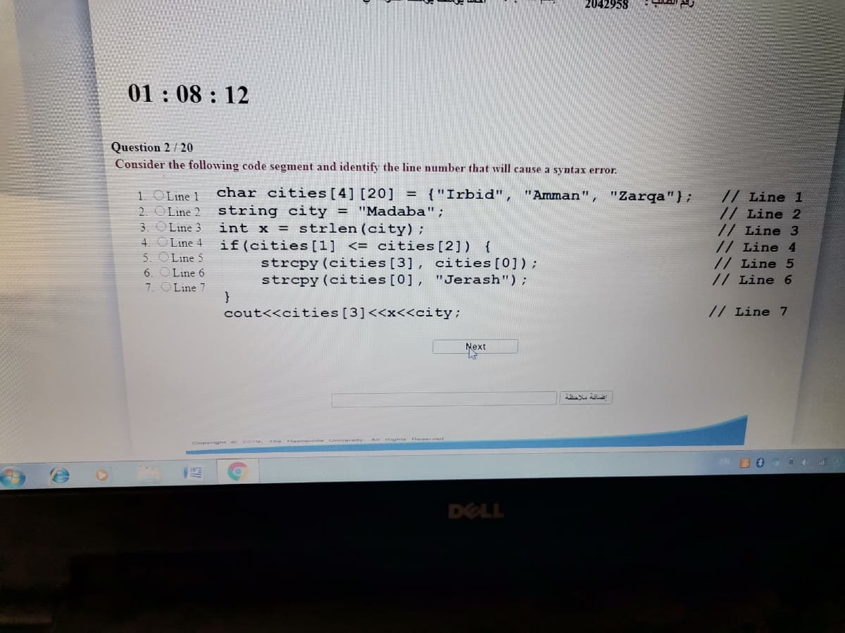 2042958
01: 08 : 12
Question 2 / 20
Consider the following code segment and identify the line number that will cause a syntax error.
char cities[4] [20] = {"Irbid", "Amman"
1. OLine 1
2. OLine 2
3. OLine 3
4. O Line 4
5. OLine 5
6. OLine 6
7. OLine 7
}
"Zarqa"};
string city = "Madaba";
int x = strlen(city);
if(cities [1] <= cities[2]) {
strcpy(cities[3], cities[0]);
strcpy (cities[0], "Jerash");
// Line 1
// Line 2
// Line 3
// Line 4
// Line 5
// Line 6
cout<<cities[3]<<x<<city;
// Line 7
Next
Heatert Onivertty A ghte swwrv
Cupygh e 2019.
DELL
