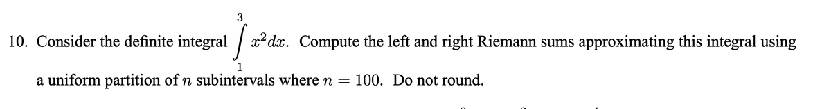 3
10. Consider the definite integral /
x² dx. Compute the left and right Riemann sums approximating this integral using
a uniform partition of n subintervals where n = 100. Do not round.
