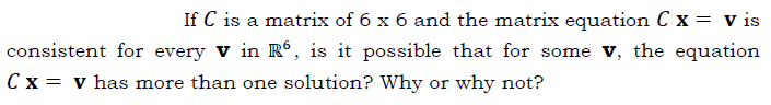 If C is a matrix of 6 x 6 and the matrix equation C x = v is
consistent for every v in R®, is it possible that for some v, the equation
C x = v has more than one solution? Why or why not?
