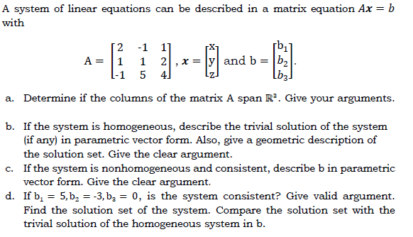 A system of linear equations can be described in a matrix equation Ax = b
with
[2
A = |1
-1
1
2
x = |y| and b = b,
l-1 5 4]
a. Determine if the columns of the matrix A span Rº. Give your arguments.
b. If the system is homogeneous, describe the trivial solution of the system
(if any) in parametric vector form. Also, give a geometric description of
the solution set. Give the clear argument.
c. If the system is nonhomogeneous and consistent, describe b in parametric
vector form. Give the clear argument.
d. If b, = 5, b, = -3, b, = 0, is the system consistent? Give valid argument.
Find the solution set of the system. Compare the solution set with the
trivial solution of the homogeneous system in b.
