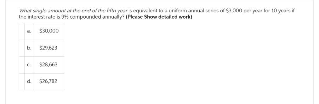 What single amount at the end of the fifth year is equivalent to a uniform annual series of $3,000 per year for 10 years if
the interest rate is 9% compounded annually? (Please Show detailed work)
$30,000
a.
b.
C.
d.
$29,623
$28,663
$26,782