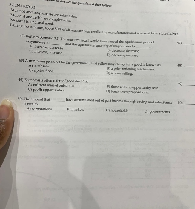 SCENARIO 3.3:
-Mustard and mayonnaise are substitutes.
-Mustard and relish are complements.
to answer the question(s) that follow.
-Mustard is a normal good.
-During the summer, about 50% of all mustard was recalled by manufacturers and removed from store shelves.
47) Refer to Scenario 3.3. The mustard recall would have caused the equilibrium price of
mayonnaise to
and the equilibrium quantity of mayonnaise to
B) decrease; decrease
D) decrease; increase
A) increase; decrease
C) increase; increase
48) A minimum price, set by the government, that sellers may charge for a good is known as
A) a subsidy.
B) a price rationing mechanism.
C) a price floor.
D) a price ceiling.
49) Economists often refer to "good deals" as
A) efficient market outcomes.
C) profit opportunities.
50) The amount that
is wealth.
A) corporations
B) those with no opportunity cost.
D) break-even propositions.
have accumulated out of past income through saving and inheritance
B) markets
C) households
D) governments
47)
48)
49)
50)