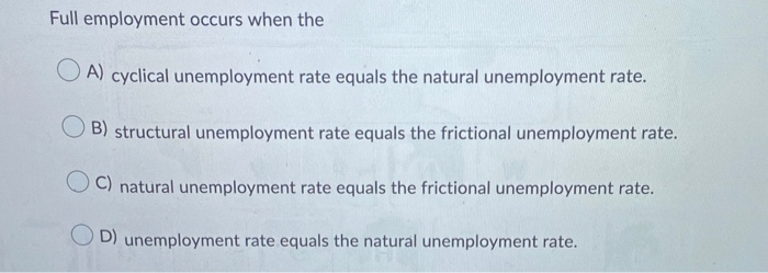 Full employment occurs when the
OA) cyclical unemployment rate equals the natural unemployment rate.
B) structural unemployment rate equals the frictional unemployment rate.
C) natural unemployment rate equals the frictional unemployment rate.
OD) unemployment rate equals the natural unemployment rate.