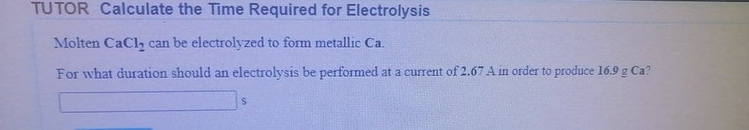 TUTOR Calculate the Time Required for Electrolysis
Molten CaCly2 can be electrolyzed to form metallic Ca.
For what duration should an electrolysis be performed at a current of 2.67 A in order to produce 16.9 g Ca?
