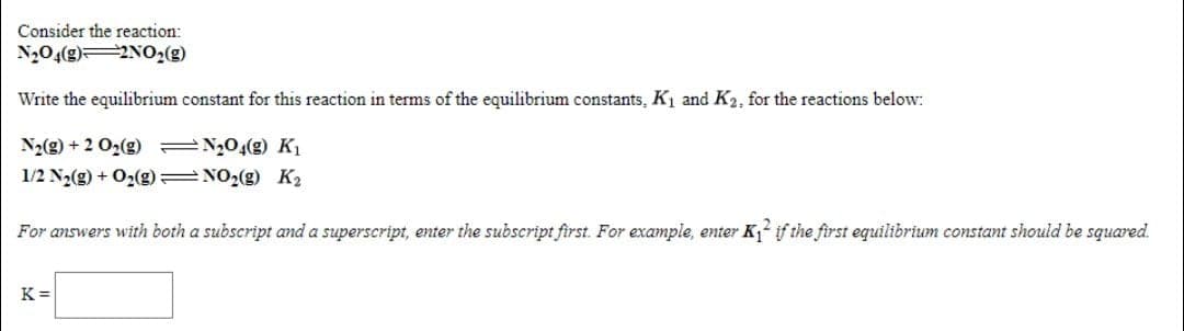 Consider the reaction:
N,04(g)2NO2(g)
Write the equilibrium constant for this reaction in terms of the equilibrium constants, K1 and K2, for the reactions below:
N2(g) + 2 O2(g) =N,04(g) Kı
1/2 N2(g) + O2(g) =NO2(g) K2
For answers with both a subscript and a superscript, enter the subscript first. For example, enter K,2 if the first equilibrium constant should be squared.
K =
