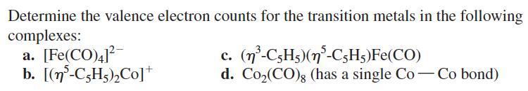 Determine the valence electron counts for the transition metals in the following
complexes:
a. [Fe(CO)4]²
b. [(n³-C5H5)₂Co]+
c. (n³-C5H5) (n³-C5H₁)Fe(CO)
d. Co₂(CO)g (has a single Co-Co bond)