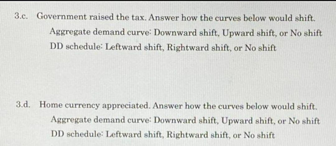 3.c. Government raised the tax. Answer how the curves below would shift.
Aggregate demand curve: Downward shift, Upward shift, or No shift
DD schedule: Leftward shift, Rightward shift, or No shift
3.d. Home currency appreciated. Answer how the curves below would shift.
Aggregate demand curve: Downward shift, Upward shift, or No shift
DD schedule: Leftward shift, Rightward shift, or No shift