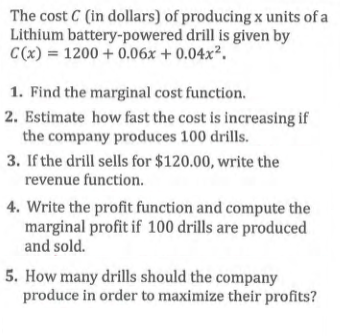 The cost C (in dollars) of producing x units of a
Lithium battery-powered drill is given by
C(x) = 1200 + 0.06x + 0.04x².
1. Find the marginal cost function.
2. Estimate how fast the cost is increasing if
the company produces 100 drills.
3. If the drill sells for $120.00, write the
revenue function.
4. Write the profit function and compute the
marginal profit if 100 drills are produced
and sold.
5. How many drills should the company
produce in order to maximize their profits?
