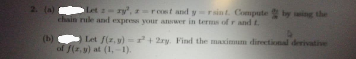 2. (a)
Let z ry, r=rcost and y=rsin t. Compute by sing the
chain rule and express your answer in terms of r and t.
(b)
of f(r, y) at (1,-1).
Let f(r,y)= r+2ry. Find the maximum directional derivative
