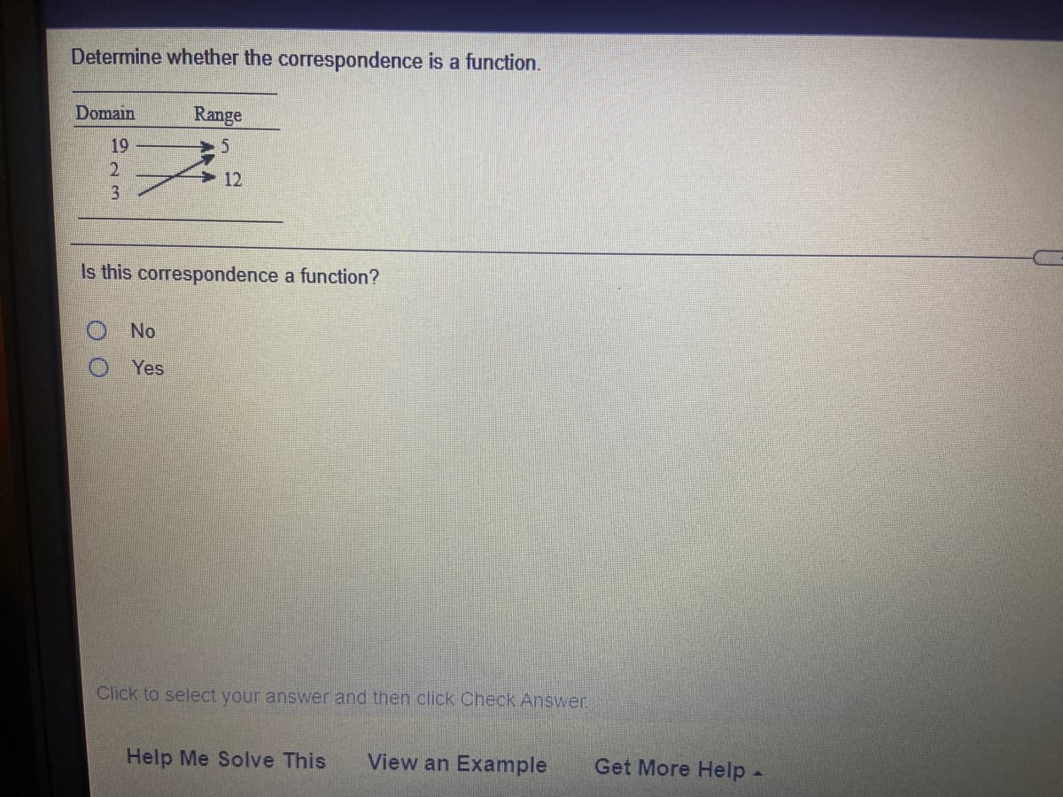 Determine whether the correspondence is a function.
Domain
Range
19
12
3
Is this correspondence a function?
No
Yes
Click to select your answer and then click Check Answer.
Help Me Solve This
View an Example
Get More Help -
