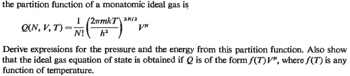 the partition function of a monatomic ideal gas is
1 (2amkT\ 3N|2
VN
Q(N, V, T) :
N!
h?
Derive expressions for the pressure and the energy from this partition function. Also show
that the ideal gas equation of state is obtained if Q is of the form f(T)V^, where f(T) is any
function of temperature.
