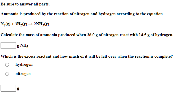 Be sure to answer all parts.
Ammonia is produced by the reaction of nitrogen and hydrogen according to the equation
N2g) + 3H¿(g) → 2NH3(g)
Calculate the mass of ammonia produced when 36.0 g of nitrogen react with 14.5 g of hydrogen.
g NH3
Which is the excess reactant and how much of it will be left over when the reaction is complete?
O hydrogen
nitrogen
