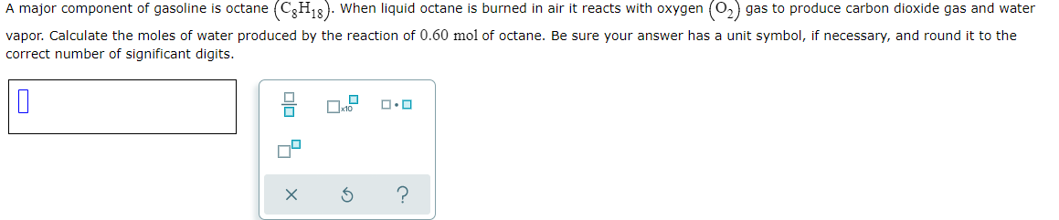 A major component of gasoline is octane (C,H3). When liquid octane is burned in air it reacts with oxygen (0,) gas to produce carbon dioxide gas and water
vapor. Calculate the moles of water produced by the reaction of 0.60 mol of octane. Be sure your answer has a unit symbol, if necessary, and round it to the
correct number of significant digits.
