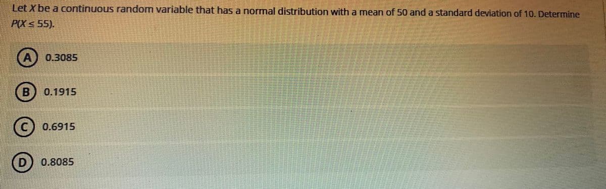 Let Xbe a continuous random variable that has a normal distribution with a mean of 50 and a standard deviation of 10. Determine
P(X < 55).
(A) 0.3085
B 0.1915
(c) 0.6915
D 0.8085
