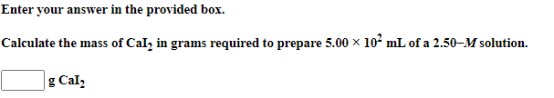 Enter your answer in the provided box.
Calculate the mass of Cal, in grams required to prepare 5.00 x 10° mL of a 2.50–M solution.
g Cal,
