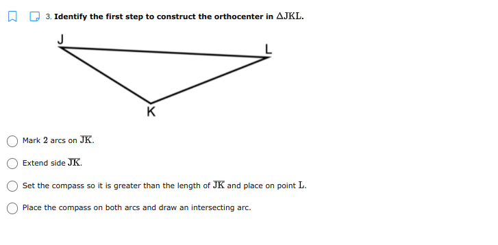 3. Identify the first step to construct the orthocenter in AJKL.
K
Mark 2 arcs on JK.
Extend side JK.
Set the compass so it is greater than the length of JK and place on point L.
Place the compass on both arcs and draw an intersecting arc.
