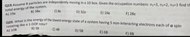 Q19. Assume 8 particles are independently moving in a 1D box. Given the occupation numbers: n₂-3, n₂-2, n-3 find th
total energy of the system.
8) 38c
A) 19c
C) 8
D) 32€
E) 16€
F) 28€
Q20. What is the energy of the lowest-energy state of a system having 5 non-interacting electrons each of a spin
rotating like a 1-DOF rotor?
A) 108
B) 38
C) 48
D) 5B
E) 6B
F) 8B