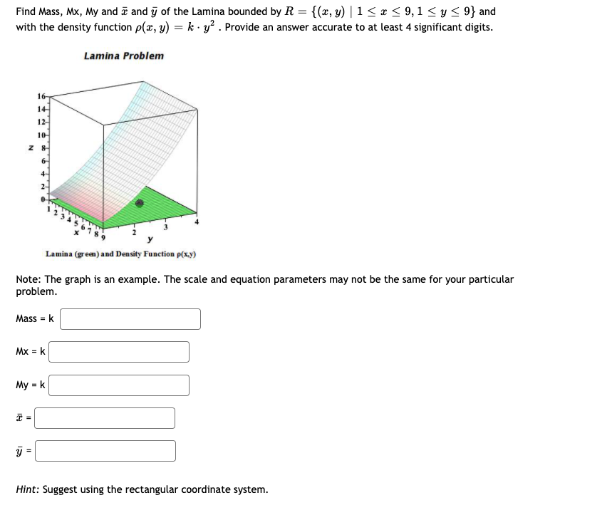 Find Mass, Mx, My and ē and ỹ of the Lamina bounded by R = {(x, y) | 1 < x < 9, 1 < y < 9} and
with the density function p(x, y) = k · y² . Provide an answer accurate to at least 4 significant digits.
Lamina Problem
16
14
12-
10
Lamina (green) and Density Function p(x,y)
Note: The graph is an example. The scale and equation parameters may not be the same for your particular
problem.
Mass = k
Mx = k
My = k
Hint: Suggest using the rectangular coordinate system.
