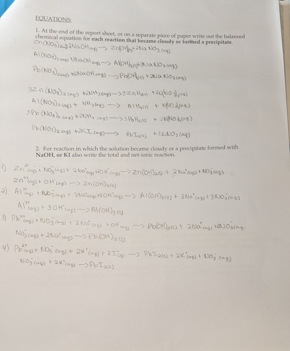 EQUATIONS:
1. At the end of the report sheet, or on a separate piece of paper write out the balanced
chemical equation for each reaction that became cloudy or formed a precipitate.
2Na
AI(NOS)s cag) t
2. For reaction in which the solution became cloudy or a precipitate formed with
NaOH, or KI also write the total and net-ionic reaction.
"ag + OH cag) -> 2n(H)2(5)
l'ag)t 30H cag)-> AI(CH)3 6s)
Pcag + 2aag- Pb(OH)zcs)
