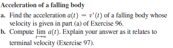 Acceleration of a falling body
a. Find the acceleration a(t) = v'(t) of a falling body whose
velocity is given in part (a) of Exercise 96.
b. Compute lim a(t). Explain your answer as it relates to
%3D
terminal velocity (Exercise 97).

