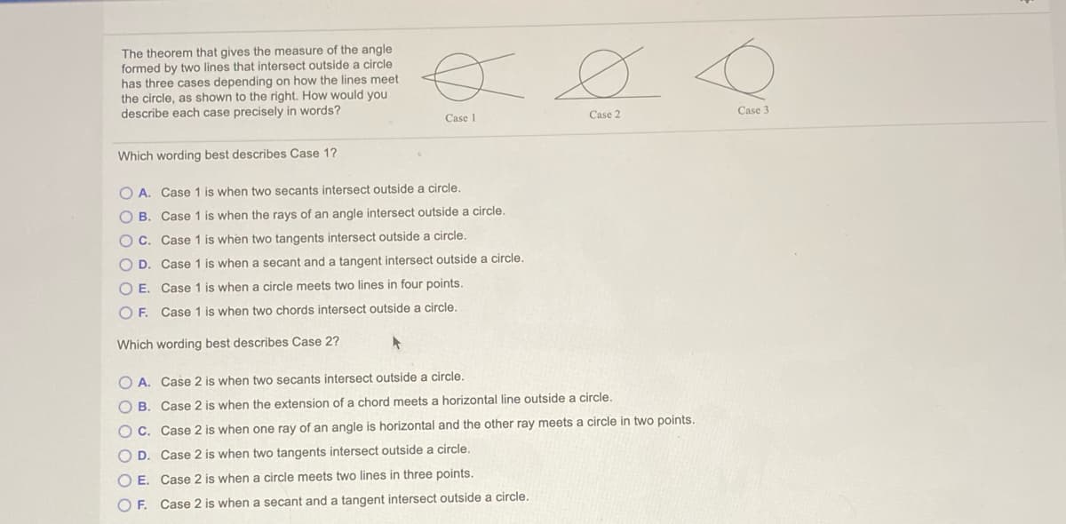 The theorem that gives the measure of the angle
formed by two lines that intersect outside a circle
has three cases depending on how the lines meet
the circle, as shown to the right. How would you
describe each case precisely in words?
Ø
Case 3
Case 1
Case 2
Which wording best describes Case 1?
O A. Case 1 is when two secants intersect outside a circle.
O B. Case 1 is when the rays of an angle intersect outside a circle.
O C. Case 1 is when two tangents intersect outside a circle.
O D. Case 1 is when a secant and a tangent intersect outside a circle.
O E. Case 1 is when a circle meets two lines in four points.
O F. Case 1 is when two chords intersect outside a circle.
Which wording best describes Case 2?
O A. Case 2 is when two secants intersect outside a circle.
O B. Case 2 is when the extension of a chord meets a horizontal line outside a circle.
O C. Case 2 is when one ray of an angle is horizontal and the other ray meets a circle in two points.
O D. Case 2 is when two tangents intersect outside a circle.
O E. Case 2 is when a circle meets two lines in three points.
O F. Case 2 is when a secant and a tangent intersect outside a circle.
