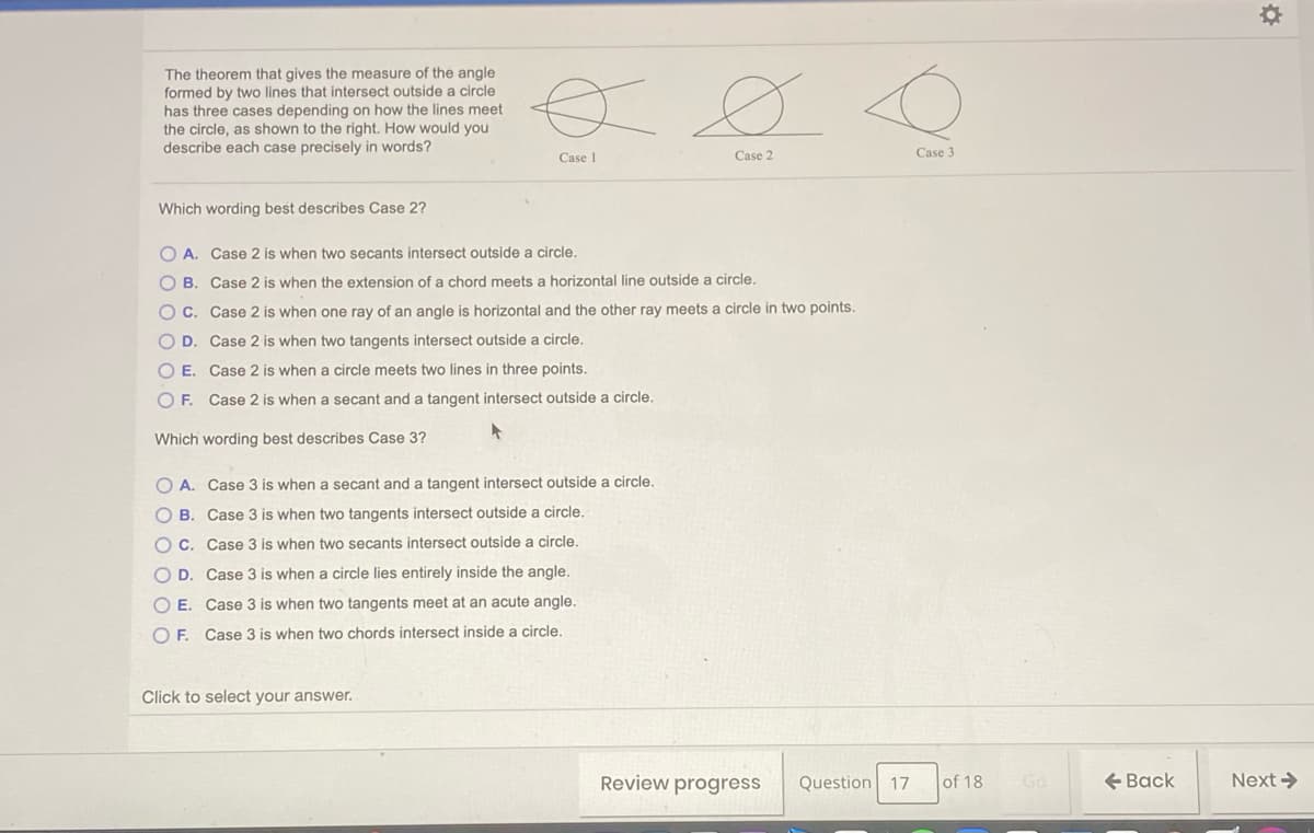 The theorem that gives the measure of the angle
formed by two lines that intersect outside a circle
has three cases depending on how the lines meet
the circle, as shown to the right. How would you
describe each case precisely in words?
Case 1
Case 2
Case 3
Which wording best describes Case 2?
O A. Case 2 is when two secants intersect outside a circle.
O B. Case 2 is when the extension of a chord meets a horizontal line outside a circle.
O C. Case 2 is when one ray of an angle is horizontal and the other ray meets a circle in two points.
O D. Case 2 is when two tangents intersect outside a circle.
O E. Case 2 is when a circle meets two lines in three points.
O F. Case 2 is when a secant and a tangent intersect outside a circle.
Which wording best describes Case 3?
O A. Case 3 is when a secant and a tangent intersect outside a circle.
O B. Case 3 is when two tangents intersect outside a circle.
O C. Case 3 is when two secants intersect outside a circle,
O D. Case 3 is when a circle lies entirely inside the angle.
O E. Case 3 is when two tangents meet at an acute angle.
O F. Case 3 is when two chords intersect inside a circle.
Click to select your answer.
Review progress
Question 17
of 18
Go
+ Back
Next >
