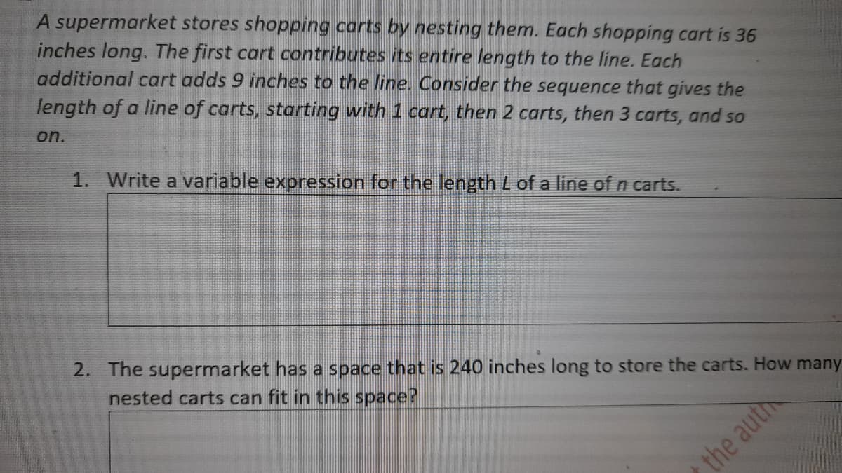 A supermarket stores shopping carts by nesting them. Each shopping cart is 36
inches long. The first cart contributes its entire length to the line. Each
additional cart adds 9 inches to the line. Consider the sequence that gives the
length of a line of carts, starting with 1 cart, then 2 carts, then 3 carts, and so
on.
1. Write a variable expression for the length L of a line of n carts.
2. The supermarket has a space that is 240 inches long to store the carts. How many
nested carts can fit in this space?
the auth
