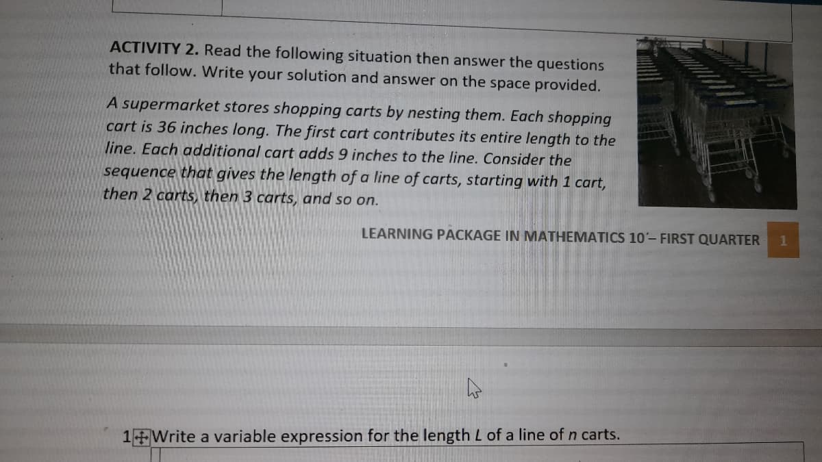 ACTIVITY 2. Read the following situation then answer the questions
that follow. Write your solution and answer on the space provided.
A supermarket stores shopping carts by nesting them. Each shopping
cart is 36 inches long. The first cart contributes its entire length to the
line. Each additional cart adds 9 inches to the line. Consider the
sequence that gives the length of a line of carts, starting with 1 cart,
then 2 carts, then 3 carts, and so on.
LEARNING PACKAGE IN MATHEMATICS 10- FIRST QUARTER
1
1 Write a variable expression for the length L of a line of n carts.
