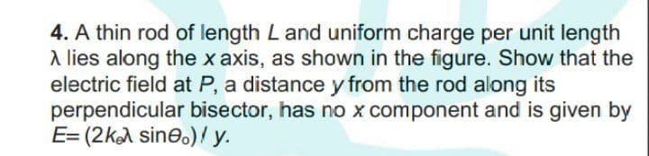 4. A thin rod of length L and uniform charge per unit length
A lies along the x axis, as shown in the figure. Show that the
electric field at P, a distance y from the rod along its
perpendicular bisector, has no x component and is given by
E= (2kA sine.)/ y.
