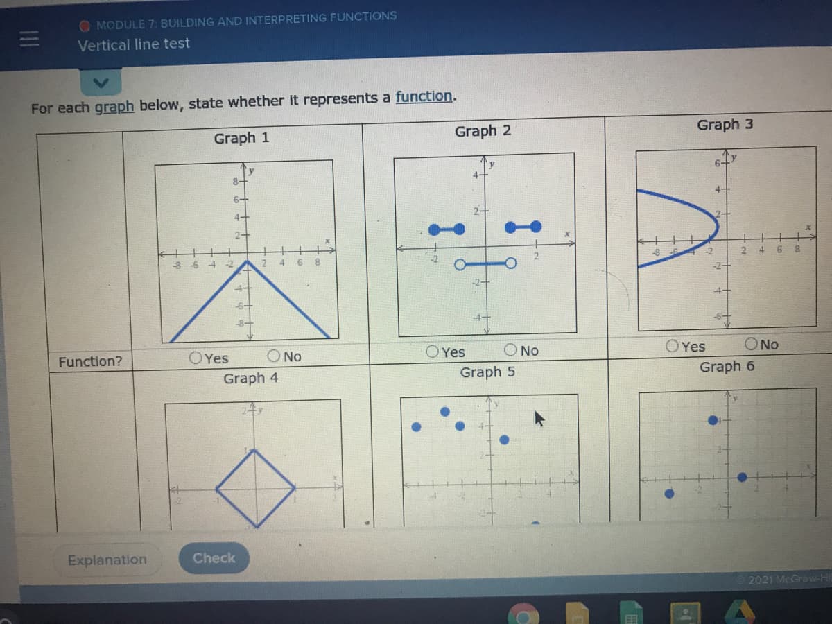 O MODULE 7: BUILDING AND INTERPRETING FUNCTIONS
Vertical line test
For each graph below, state whether it represents a function.
Graph 1
Graph 2
Graph 3
6-
8-
4+
6-
4-
2-
-8 6
-2
8.
-2
4
-2+
4+
Function?
OYes
O No
O Yes
O No
OYes
ONo
Graph 4
Graph 5
Graph 6
Explanation
Check
2021 McGraw-Hi
