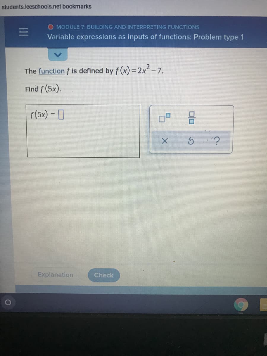 students.leeschools.net bookmarks
O MODULE 7: BUILDING AND INTERPRETING FUNCTIONS
三I
Variable expressions as inputs of functions: Problem type 1
The function f is defined by f (x) = 2x-7.
Find f (5x).
f(5x) = 0
Explanation
Check
