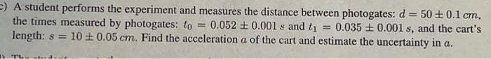 E) A student performs the experiment and measures the distance between photogates: d = 50 ±0.1 cm,
the times measured by photogates: to =
length: s = 10 +0.05 cm. Find the acceleration a of the cart and estimate the uncertainty in a.
0.052 + 0.001s and ti = 0.035 + 0.001 s, and the cart's
A The stut
