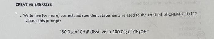 CREATIVE EXERCISE
Write five (or more) correct, independent statements related to the content of CHEM 111/112
about this prompt:
"50.0 g of CH3F dissolve in 200.0 g of CH3OH"
