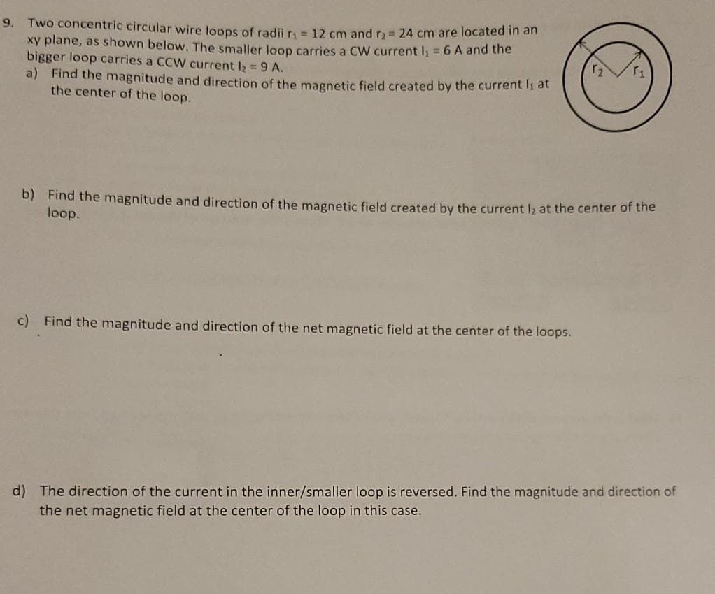 9. Two concentric circular wire loops of radij r = 12 cm and r2 24 cm are located m an
xy plane, as shown below. The smaller loop carries a CW current I = 6 A and the
bigger loop carries a CCW current I2 = 9 A.
a) Find the magnitude and direction of the magnetic field created by the current li at
the center of the loop.
b) Find the magnitude and direction of the magnetic field created by the current I2 at the center of the
loop.
c) Find the magnitude and direction of the net magnetic field at the center of the loops.
d) The direction of the current in the inner/smaller loop is reversed. Find the magnitude and direction of
the net magnetic field at the center of the loop in this case.
