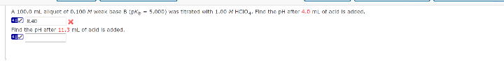 A 100.0 ml alliquot of 0.100 M weak base B (pK - 5.000) was titrated with 1.00 M HCIO4. Flnd the pH ater 4.0 mL of acid Is added.
4 H.410
Find the pH arter 11.3 mL of acld Is added.
