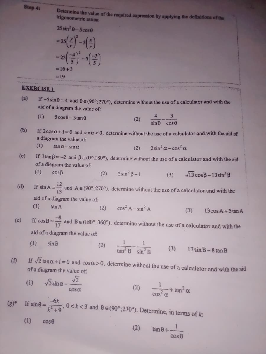 Step 4:
Determine the value of the required exprossion by applying the definitions of the
trigonometric ration:
25 sin 0-5cos0
25
=16+3
= 19
EXERCISE l
(a)
Lt -S sine = 4 and 0e(90°:270°), determine without the use of a calculator and with the
aid of a diagram the value of:
(1)
5 cose-3 tan 0
3.
4.
(2)
sine
cos e
(b)
If 2 cos a +1=0 and sina<0, determine without the use of a calculator and with the aid of
a diagram the value of:
(1)
tan a - sin o
(2)
2 sin a- cos? a
(c)
If 3tan B =-2 and Be (0°;180°), determine without the use of a calculator and with the aid
of a diagram the value of:
(1)
cosB
(2)
2 sin B-1
(3)
V13 cosB-13sin' B
12
(d)
If sin A =
and A € (90°;270°), determiíne without the use of a calculator and with the
13
aid of a díagram the value of:
(1)
tan A
(2)
cos A- sin? A
(3)
13 cos A+5 tan A
-8
and BE(180°;360°), determine without the use of a calculator and with the
(e)
If cos B=
17
aid of a diagram the value of:
(1)
sin B
(2)
1
ban B sin B
(3)
17 sin B-8 tan B
If 2 tan a +I =0 and cosa>0, detemine without the use of a calculator and with the aid
(f)
of a diagram the value of:
(1)
V3 sina -
(2)
+ fan a
ços a
(-6k
If sine =
k+9
(g)*
0<k<3 and 0 E (90°:270°). Determine, in terms of k:
(1)
cose
(2)
tan 0+
cos e
