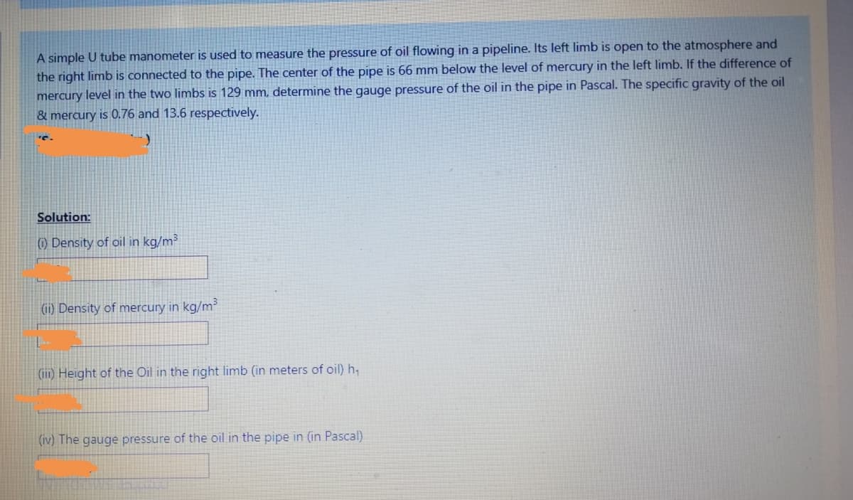 A simple U tube manometer is used to measure the pressure of oil flowing in a pipeline. Its left limb is open to the atmosphere and
the right limb is connected to the pipe. The center of the pipe is 66 mm below the level of mercury in the left limb. If the difference of
mercury level in the two limbs is 129 mm, determine the gauge pressure of the oil in the pipe in Pascal. The specific gravity of the oil
& mercury is 0.76 and 13.6 respectively.
Solution:
(i) Density of oil in kg/m³
(ii) Density of mercury in kg/m³
(iii) Height of the Oil in the right limb (in meters of oil) h₁
(iv) The gauge pressure of the oil in the pipe in (in Pascal)
