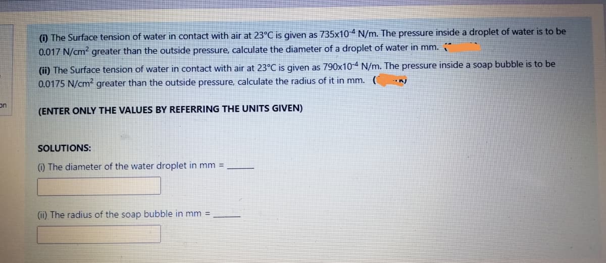 () The Surface tension of water in contact with air at 23°C is given as 735x10-4 N/m. The pressure inside a droplet of water is to be
0.017 N/cm? greater than the outside pressure, calculate the diameter of a droplet of water in mm.
(ii) The Surface tension of water in contact with air at 23°C is given as 790x10-4 N/m. The pressure inside a soap bubble is to be
0.0175 N/cm² greater than the outside pressure, calculate the radius of it in mm. (
on
(ENTER ONLY THE VALUES BY REFERRING THE UNITS GIVEN)
SOLUTIONS:
) The diameter of the water droplet in mm =
(ii) The radius of the soap bubble in mm =
