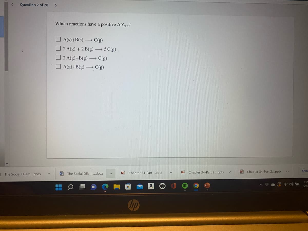 Question 2 of 20
<>
Which reactions have a positive ASrxn?
O A(s)+B(s) → C(g)
O 2 A(g) + 2 B(g) 5C(g)
O 2 A(g)+B(g) → C(g)
O A(g)+B(g) –→ C(g)
Show
1 The Social Dilem..docx
O The Social Dilem..docx
a Chapter 34-Part 1.pptx
a Chapter 34-Part 2.pptx
Chapter 34-Part 2.pptx
11:5
5/8.
hp

