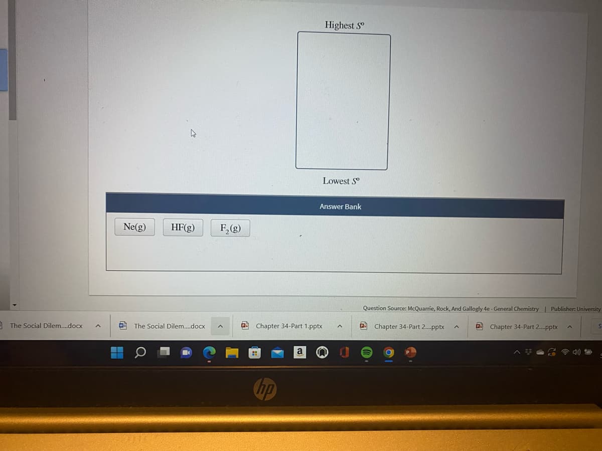Highest S
Lowest S°
Answer Bank
Ne(g)
HF(g)
F, (g)
Question Source: McQuarrie, Rock, And Gallogly 4e - General Chemistry | Publisher: University
The Social Dilem.docx
The Social Dilem.docx
O Chapter 34-Part 1.pptx
a Chapter 34-Part 2.pptx
O Chapter 34-Part 2.pptx
