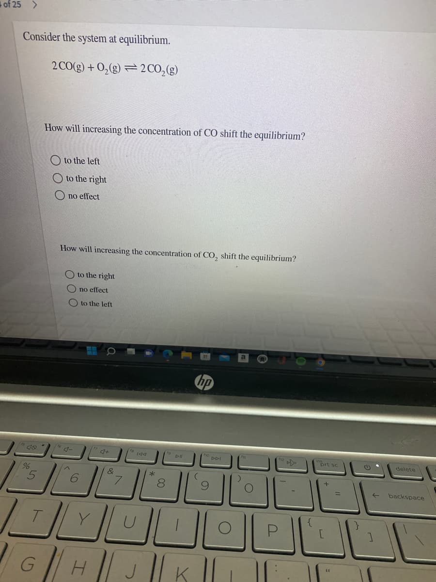 of 25 >
Consider the system at equilibrium.
2 CO(g) + 0,(g) = 2CO,(g)
How will increasing the concentration of CO shift the equilibrium?
to the left
O to the right
O no effect
How will increasing the concentration of CO, shift the equilibrium?
O to the right
O no effect
O to the left
hp
te 144
DDI
prt sc
delete
&
*
6.
8.
backspace
6|HJK
