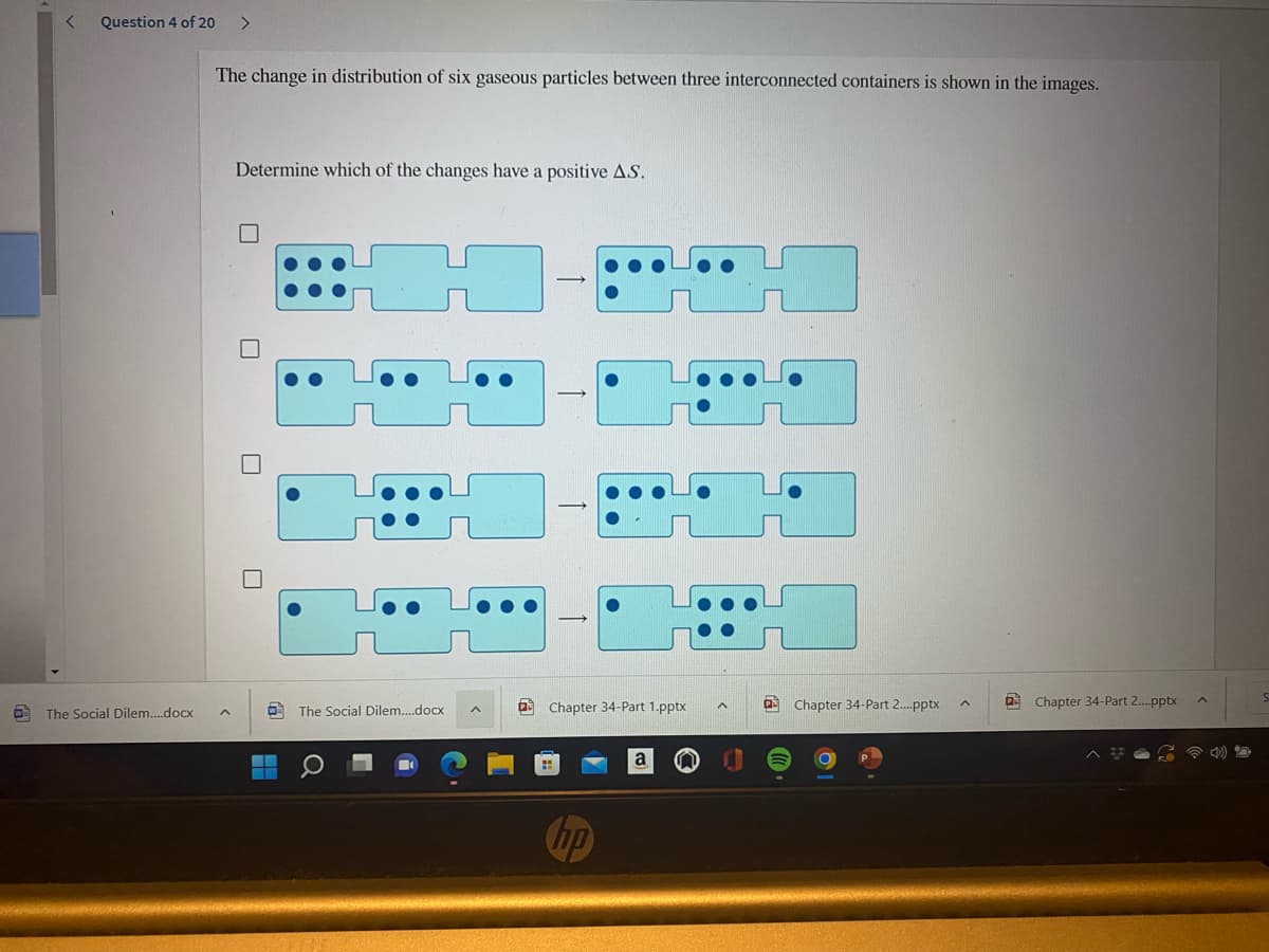 Question 4 of 20
<>
The change in distribution of six gaseous particles between three interconnected containers is shown in the images.
Determine which of the changes have a positive AS.
a Chapter 34-Part 1.pptx
a Chapter 34-Part 2.pptx
a Chapter 34-Part 2.pptx
A The Social Dilem..docx
O The Social Dilem.docx
