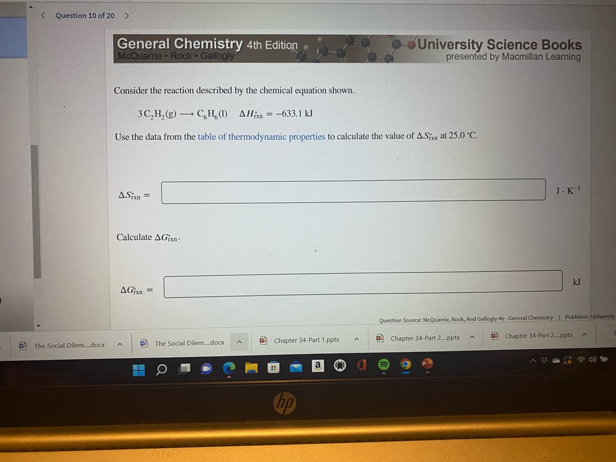 Question 10 of 20
>
General Chemistry 4th Edition
McQuarrie • Rock • Gallogly
University Science Books
presented by Macmillan Learning
Consider the reaction described by the chemical equation shown.
3C,H, (g) C,H,(1) AHn = -633.1 kJ
Use the data from the table of thermodynamic properties to calculate the value of ASn at 25.0 °C.
J.K-
ASPxn =
Calculate AGx
kJ
AGxn =
Question Source: McQuarrie, Rock, And Gallogly 4e - General Chemistry| Publisher: University
a Chapter 34-Part 2.pptx
a Chapter 34-Part 2.pptx
O The Social Dilem..docx
The Social Dilem..docx
Chapter 34-Part 1.pptx
A
a
hp
間
