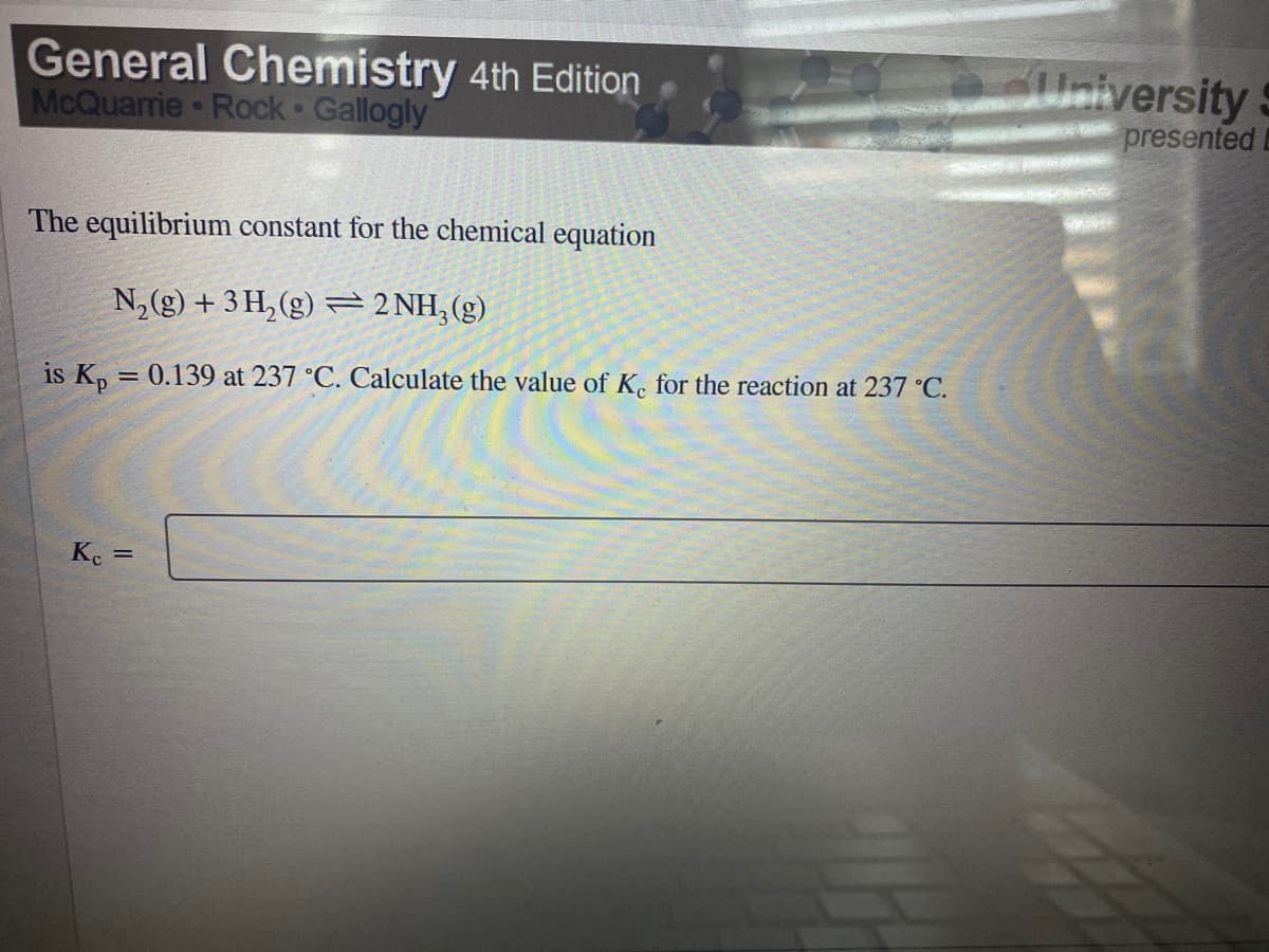 General Chemistry 4th Edition
McQuarrie Rock Gallogly
University
presentedi
The equilibrium constant for the chemical equation
N,(g) + 3 H, (g) =2 NH,(g)
is K, = 0.139 at 237 °C. Calculate the value of K. for the reaction at 237 °C.
Ke =
