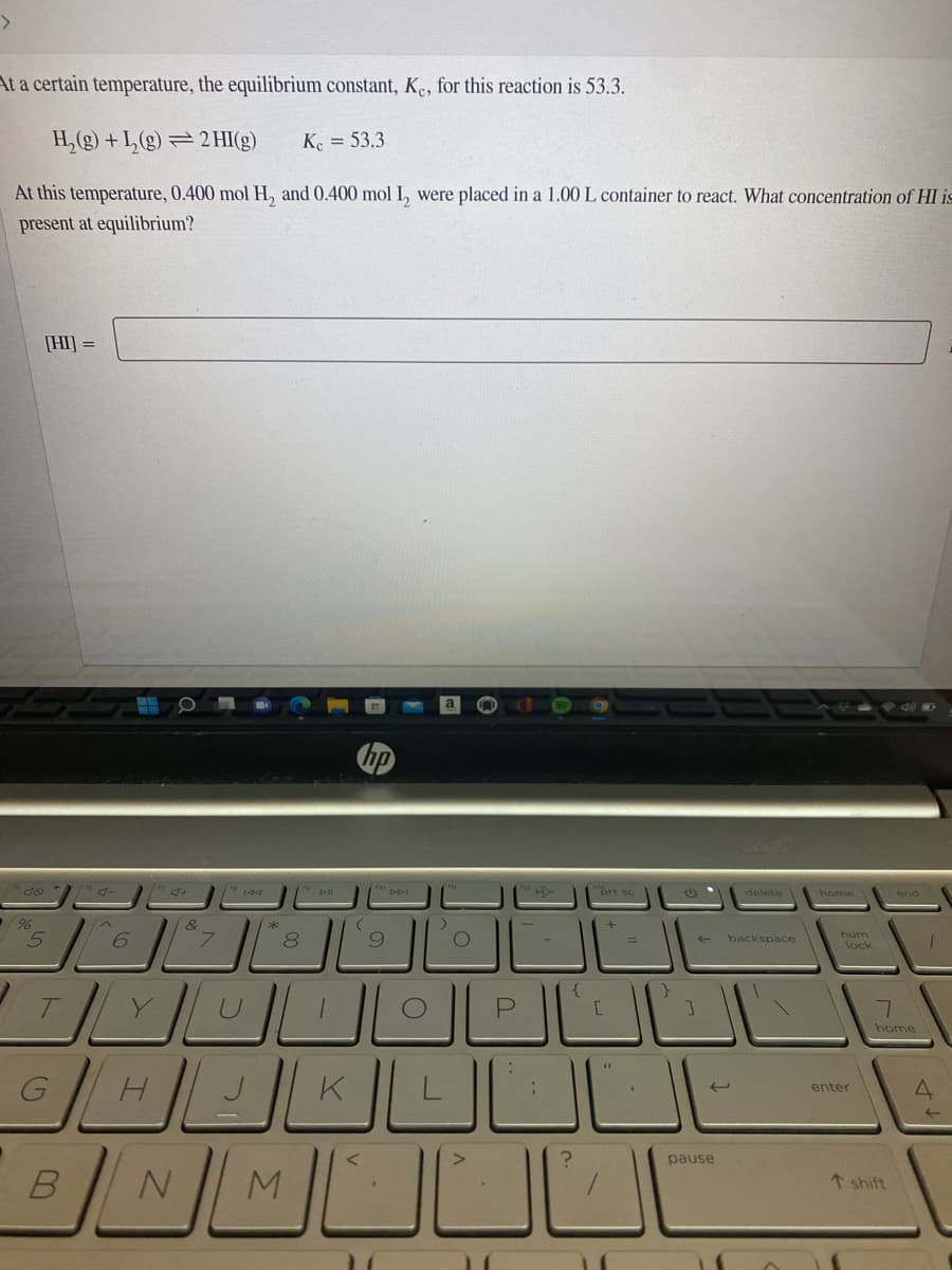 At a certain temperature, the equilibrium constant, K., for this reaction is 53.3.
H,(g) + L, (g) = 2 HI(g)
K. = 53.3
At this temperature, 0.400 mol H, and 0.400 mol I, were placed in a 1.00 L container to react. What concentration of HI is
present at equilibrium?
[HI] =
o DDI
prt s
delete
home
end
8.
backspace
num
lock
home
K
enter
pause
↑ shift
