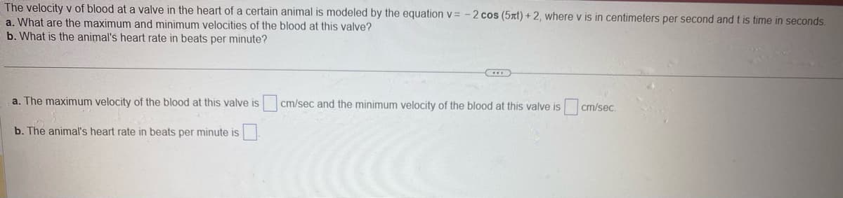 The velocity v of blood at a valve in the heart of a certain animal is modeled by the equation v= -2 cos (5xt) + 2, where v is in centimeters per second and t is time in seconds.
a. What are the maximum and minimum velocities of the blood at this valve?
b. What is the animal's heart rate in beats per minute?
a. The maximum velocity of the blood at this valve is cm/sec and the minimum velocity of the blood at this valve is
b. The animal's heart rate in beats per minute is
cm/sec.