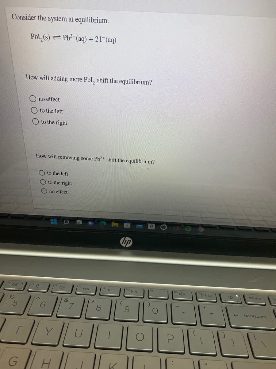 Consider the system at equilibrium.
Pbl,(s) = Pb²+(aq) + 21^(aq)
How will adding more PbI, shift the equilibrium?
no effect
O to the left
O to the right
How will removing some Pb²+ shift the equilibrium?
O to the left
O to the right
no effect
bp
°DDI
prt sc
delete
&
8
6.
backspace
GH
9
