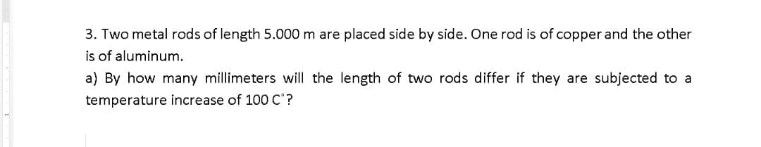 3. Two metal rods of length 5.000 m are placed side by side. One rod is of copper and the other
is of aluminum.
a) By how many millimeters will the length of two rods differ if they are subjected to a
temperature increase of 100 C?
